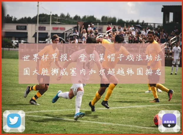 世界杯早报：登贝莱帽子戏法助法国大胜挪威塞内加尔超越韩国排名提升