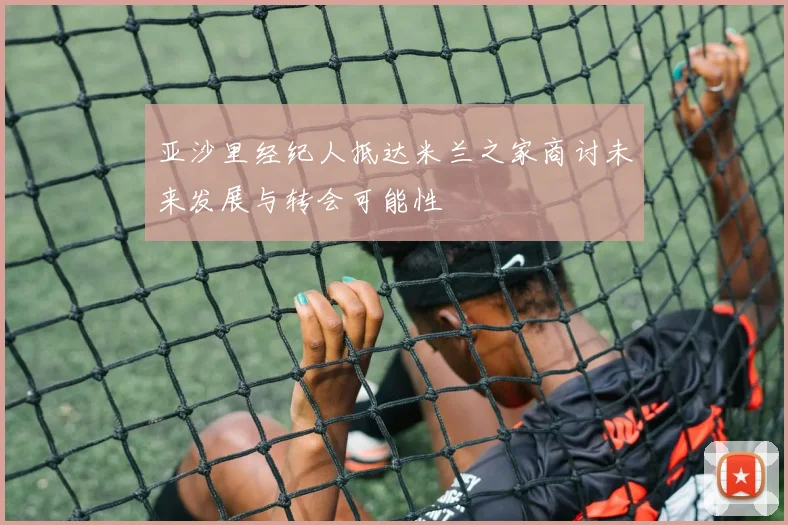 亚沙里经纪人抵达米兰之家商讨未来发展与转会可能性