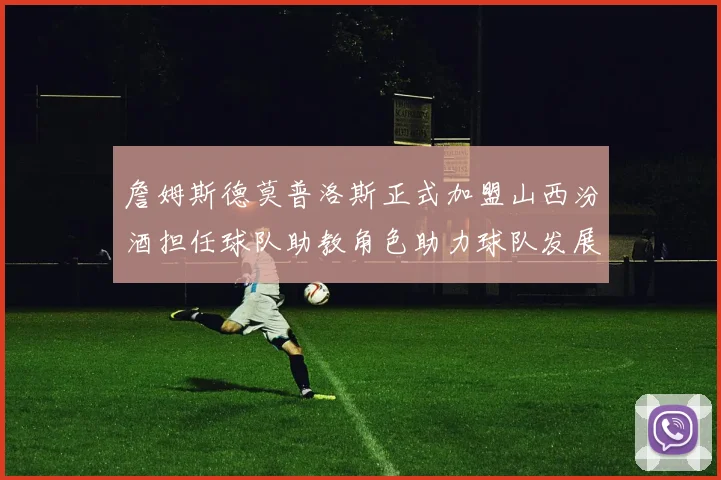 詹姆斯德莫普洛斯正式加盟山西汾酒担任球队助教角色助力球队发展