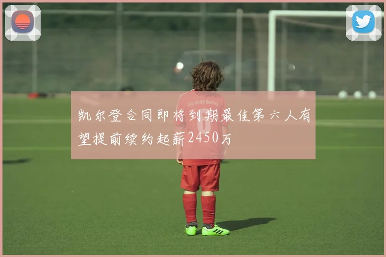 凯尔登合同即将到期最佳第六人有望提前续约起薪2450万