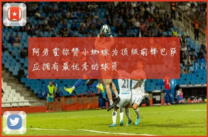 阿劳霍称赞小蜘蛛为顶级前锋巴萨应拥有最优秀的球员