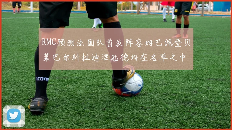 RMC预测法国队首发阵容姆巴佩登贝莱巴尔科拉迪涅孔德均在名单之中