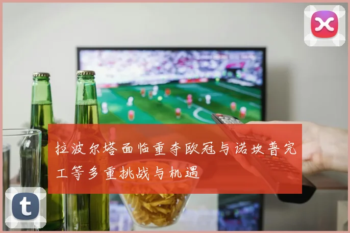 拉波尔塔面临重夺欧冠与诺坎普完工等多重挑战与机遇