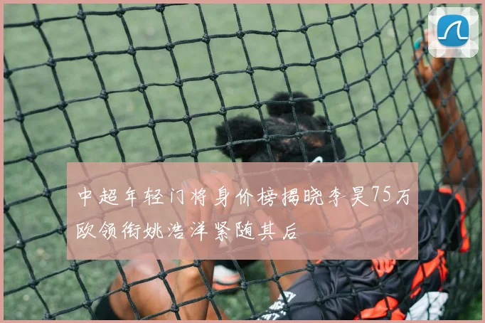 中超年轻门将身价榜揭晓李昊75万欧领衔姚浩洋紧随其后