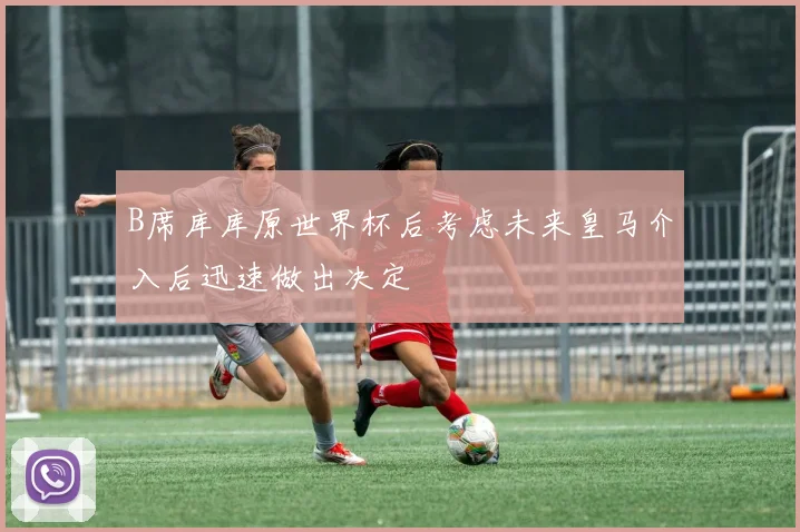 B席库库原世界杯后考虑未来皇马介入后迅速做出决定