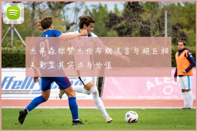 杰弗森称赞杰伦布朗流言与超巨相关彰显其实力与价值