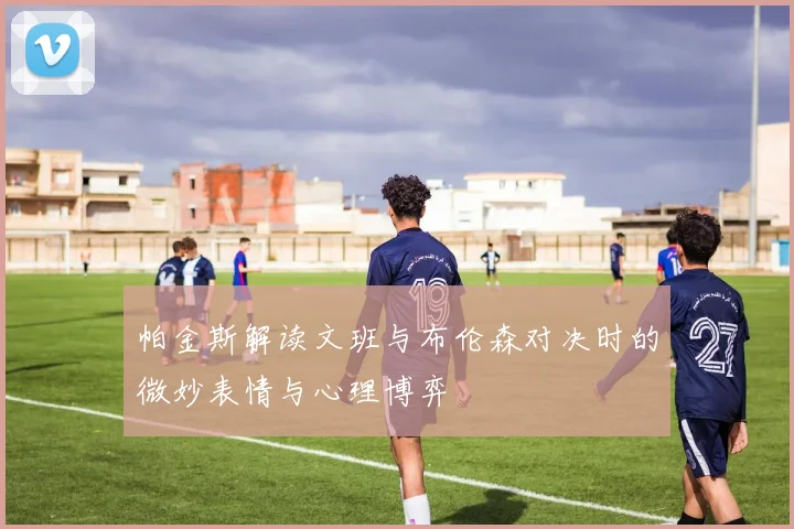 帕金斯解读文班与布伦森对决时的微妙表情与心理博弈