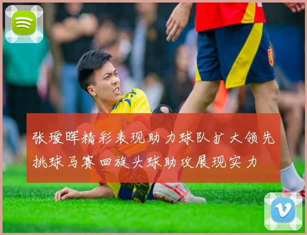 张瑷晖精彩表现助力球队扩大领先挑球马赛回旋头球助攻展现实力